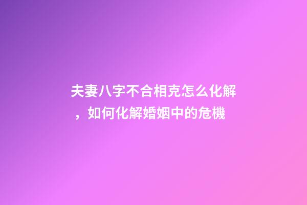 夫妻八字不合相克怎么化解，如何化解婚姻中的危機